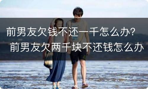 前男友欠钱不还一千怎么办？ 前男友欠两千块不还钱怎么办