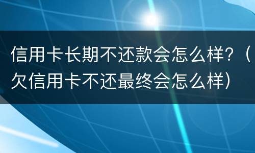信用卡长期不还款会怎么样?（欠信用卡不还最终会怎么样）