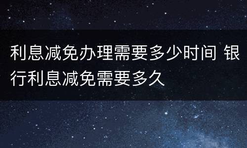 利息减免办理需要多少时间 银行利息减免需要多久