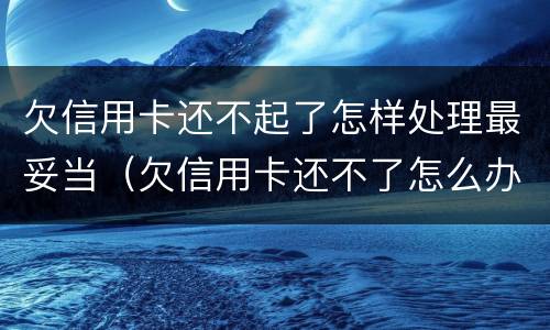 欠信用卡还不起了怎样处理最妥当（欠信用卡还不了怎么办?）