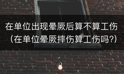 在单位出现晕厥后算不算工伤（在单位晕厥摔伤算工伤吗?）
