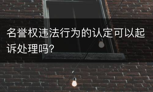 名誉权违法行为的认定可以起诉处理吗？