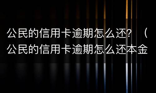 公民的信用卡逾期怎么还？（公民的信用卡逾期怎么还本金）