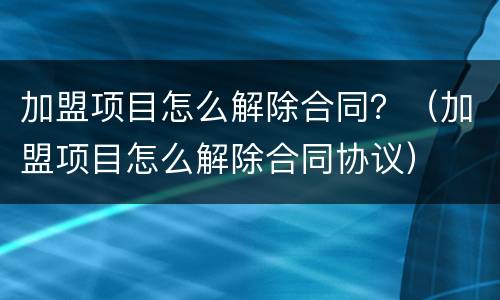 加盟项目怎么解除合同？（加盟项目怎么解除合同协议）