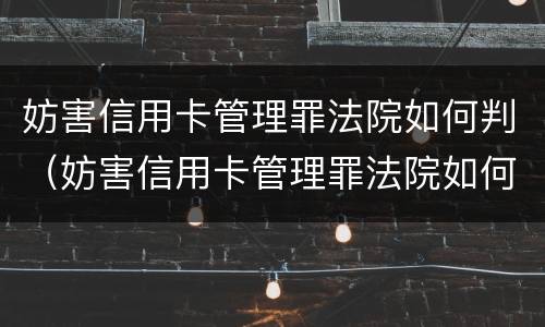 妨害信用卡管理罪法院如何判（妨害信用卡管理罪法院如何判决）