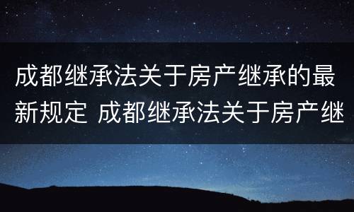 成都继承法关于房产继承的最新规定 成都继承法关于房产继承的最新规定是什么