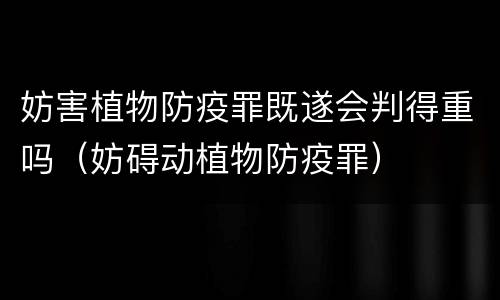 妨害植物防疫罪既遂会判得重吗（妨碍动植物防疫罪）