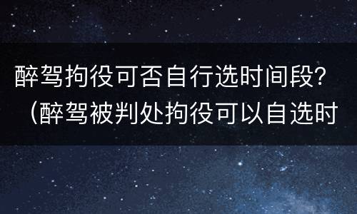 醉驾拘役可否自行选时间段？（醉驾被判处拘役可以自选时间吗?）