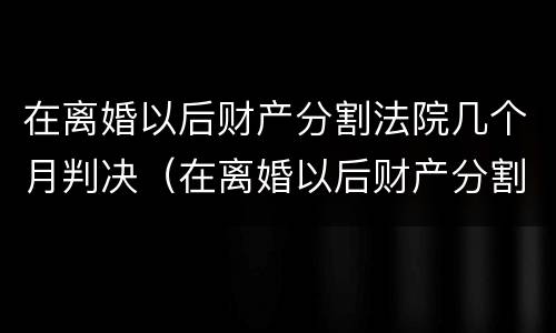 在离婚以后财产分割法院几个月判决（在离婚以后财产分割法院几个月判决生效）