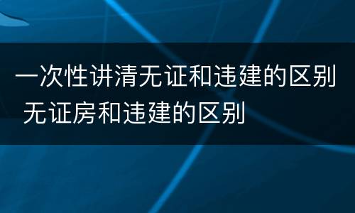 一次性讲清无证和违建的区别 无证房和违建的区别