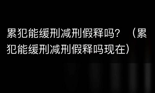 累犯能缓刑减刑假释吗？（累犯能缓刑减刑假释吗现在）
