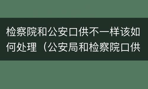 检察院和公安口供不一样该如何处理（公安局和检察院口供不一样法院怎么判）