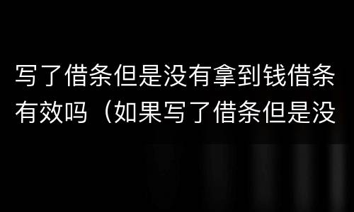 写了借条但是没有拿到钱借条有效吗（如果写了借条但是没有拿钱算吗?）