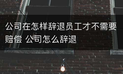公司在怎样辞退员工才不需要赔偿 公司怎么辞退
