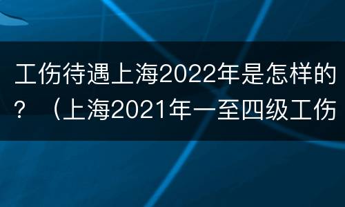 工伤待遇上海2022年是怎样的？（上海2021年一至四级工伤工资待遇表）