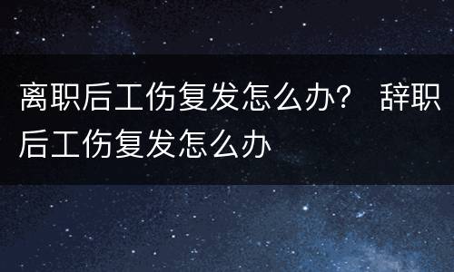 离职后工伤复发怎么办？ 辞职后工伤复发怎么办