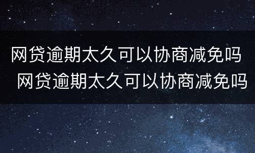网贷逾期太久可以协商减免吗 网贷逾期太久可以协商减免吗怎么办