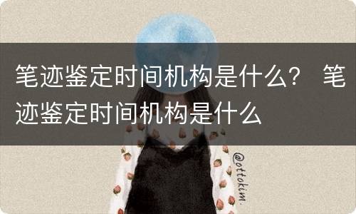 笔迹鉴定时间机构是什么？ 笔迹鉴定时间机构是什么
