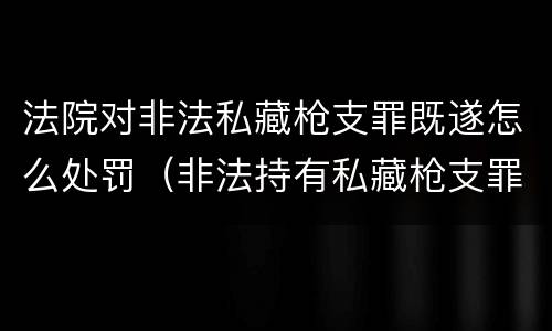 法院对非法私藏枪支罪既遂怎么处罚（非法持有私藏枪支罪）