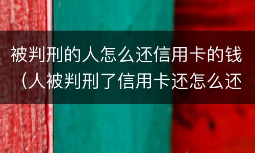 被判刑的人怎么还信用卡的钱（人被判刑了信用卡还怎么还 谁来还）