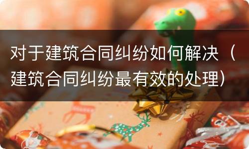 对于建筑合同纠纷如何解决（建筑合同纠纷最有效的处理）