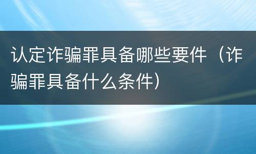 认定诈骗罪具备哪些要件（诈骗罪具备什么条件）