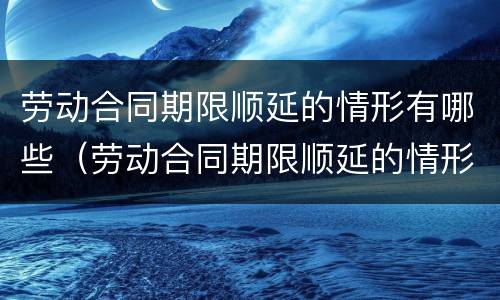 劳动合同期限顺延的情形有哪些（劳动合同期限顺延的情形有哪些呢）