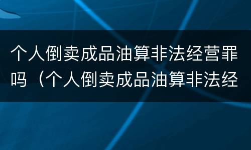 个人倒卖成品油算非法经营罪吗（个人倒卖成品油算非法经营罪吗判多少年）