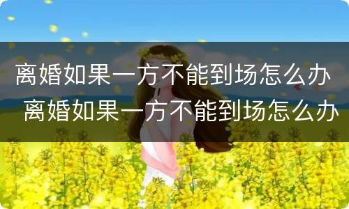离婚如果一方不能到场怎么办 离婚如果一方不能到场怎么办理