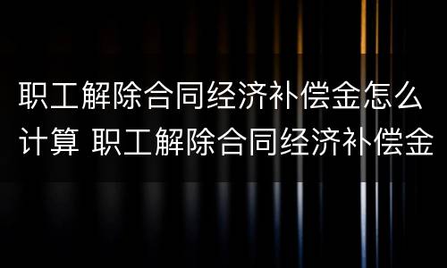 职工解除合同经济补偿金怎么计算 职工解除合同经济补偿金怎么计算出来的