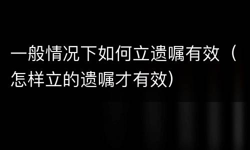一般情况下如何立遗嘱有效（怎样立的遗嘱才有效）