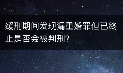 缓刑期间发现漏重婚罪但已终止是否会被判刑？