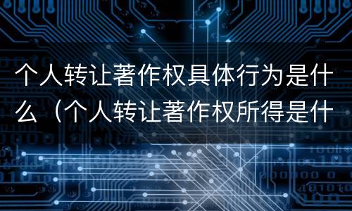 个人转让著作权具体行为是什么（个人转让著作权所得是什么所得呀）