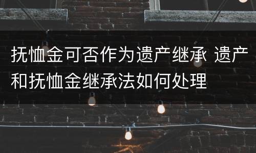 抚恤金可否作为遗产继承 遗产和抚恤金继承法如何处理