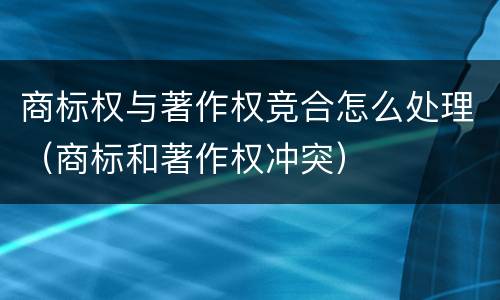 商标权与著作权竞合怎么处理（商标和著作权冲突）