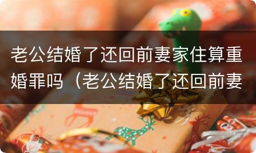 老公结婚了还回前妻家住算重婚罪吗（老公结婚了还回前妻家住算重婚罪吗）