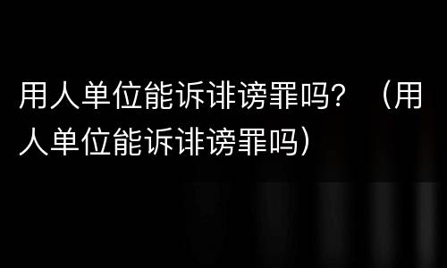 用人单位能诉诽谤罪吗？（用人单位能诉诽谤罪吗）