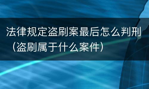 法律规定盗刷案最后怎么判刑（盗刷属于什么案件）