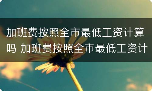 加班费按照全市最低工资计算吗 加班费按照全市最低工资计算吗合理吗