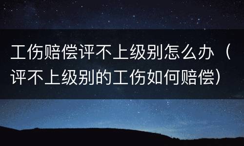 工伤赔偿评不上级别怎么办（评不上级别的工伤如何赔偿）