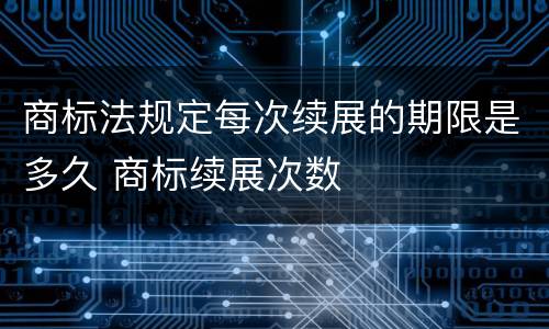 商标法规定每次续展的期限是多久 商标续展次数