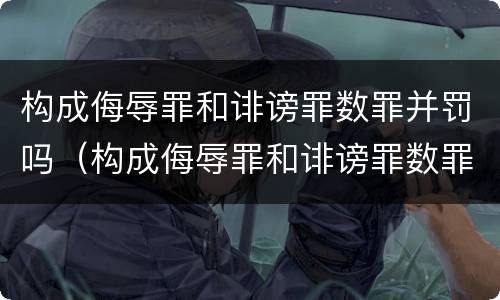 构成侮辱罪和诽谤罪数罪并罚吗（构成侮辱罪和诽谤罪数罪并罚吗判多少年）