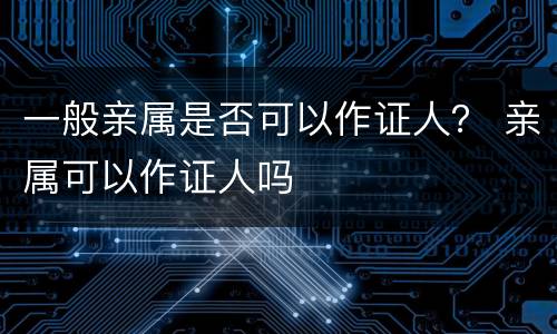 一般亲属是否可以作证人？ 亲属可以作证人吗