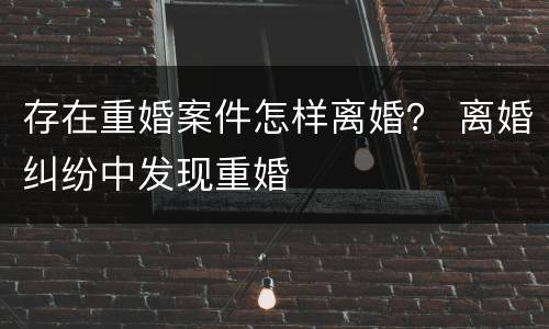存在重婚案件怎样离婚？ 离婚纠纷中发现重婚