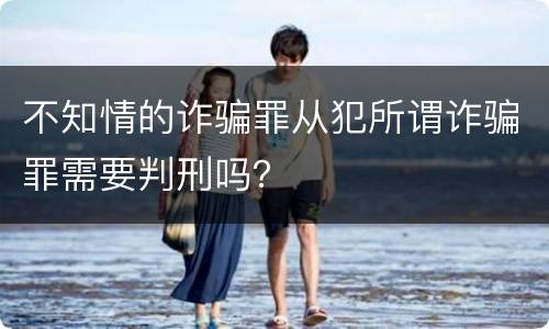不知情的诈骗罪从犯所谓诈骗罪需要判刑吗？