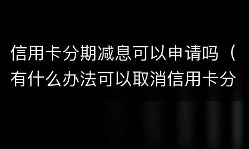 信用卡分期减息可以申请吗（有什么办法可以取消信用卡分期）