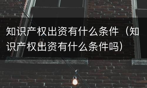 知识产权出资有什么条件（知识产权出资有什么条件吗）