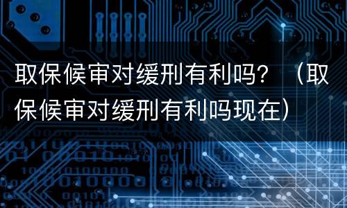 取保候审对缓刑有利吗？（取保候审对缓刑有利吗现在）