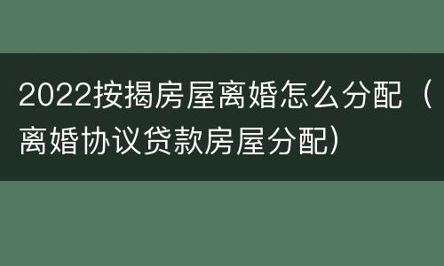 2022按揭房屋离婚怎么分配（离婚协议贷款房屋分配）