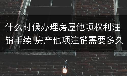 什么时候办理房屋他项权利注销手续 房产他项注销需要多久
